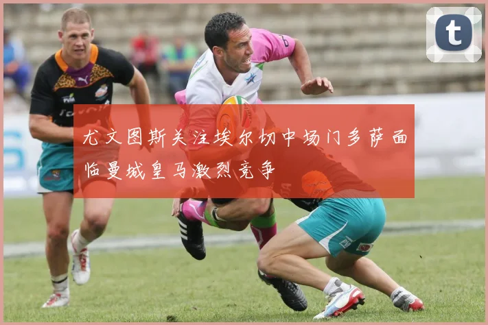 尤文图斯关注埃尔切中场门多萨面临曼城皇马激烈竞争