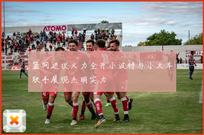 篮网进攻火力全开小波特与小火车联手展现杰明实力