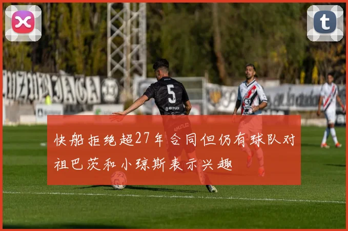 快船拒绝超27年合同但仍有球队对祖巴茨和小琼斯表示兴趣