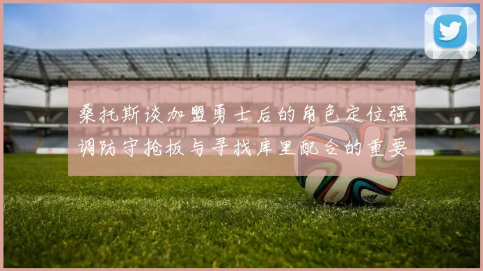 桑托斯谈加盟勇士后的角色定位强调防守抢板与寻找库里配合的重要性