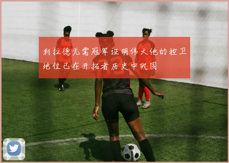 利拉德无需冠军证明伟大他的控卫地位已在开拓者历史中巩固