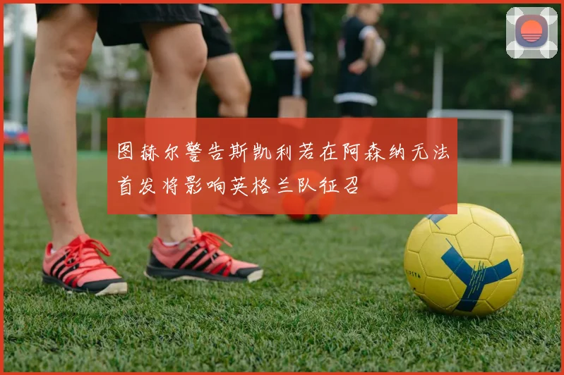 图赫尔警告斯凯利若在阿森纳无法首发将影响英格兰队征召