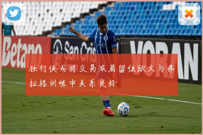 独行侠或将交易浓眉留住欧文与弗拉格训练中关系良好