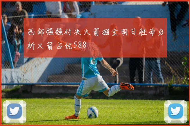 西部强强对决火箭掘金明日胜率分析火箭占优588