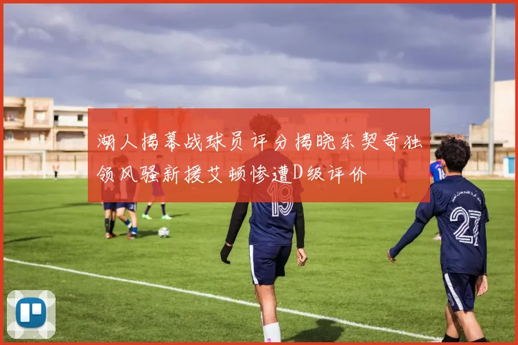 湖人揭幕战球员评分揭晓东契奇独领风骚新援艾顿惨遭D级评价