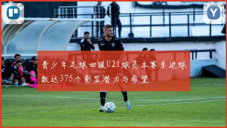 青少年足球回暖U21球员本赛季进球数达375个彰显潜力与希望
