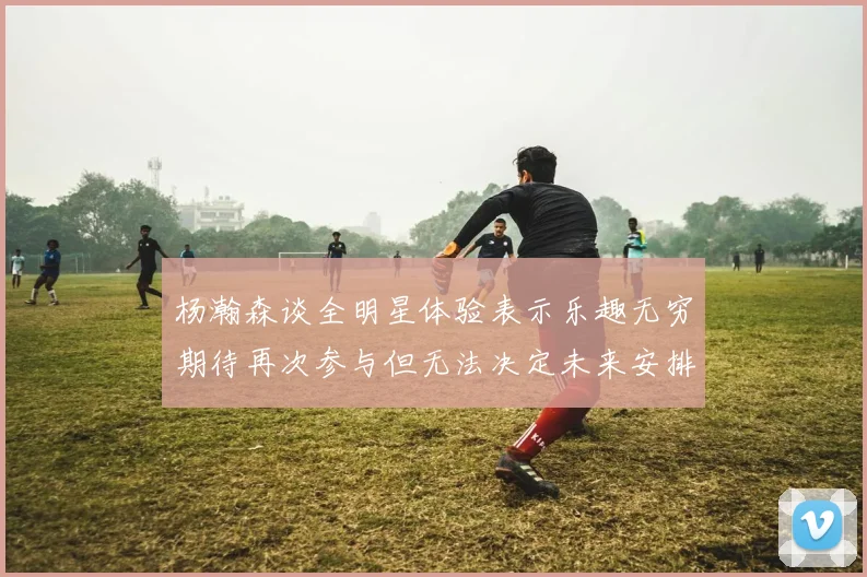 杨瀚森谈全明星体验表示乐趣无穷期待再次参与但无法决定未来安排