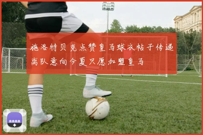 施洛特贝克点赞皇马球衣帖子传递离队意向今夏只愿加盟皇马