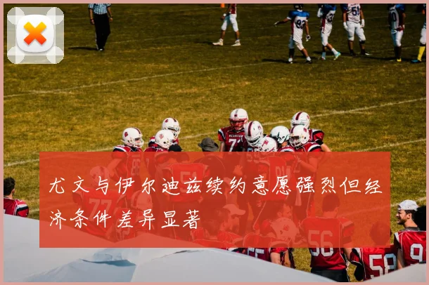 尤文与伊尔迪兹续约意愿强烈但经济条件差异显著