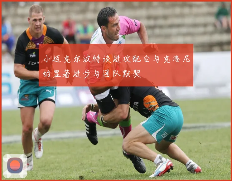 小迈克尔波特谈进攻配合与克洛尼的显著进步与团队默契