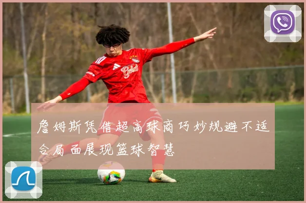 詹姆斯凭借超高球商巧妙规避不适合局面展现篮球智慧