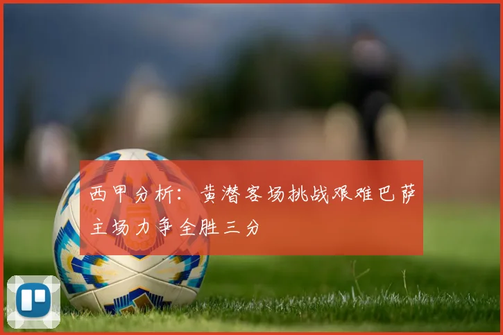 西甲分析：黄潜客场挑战艰难巴萨主场力争全胜三分