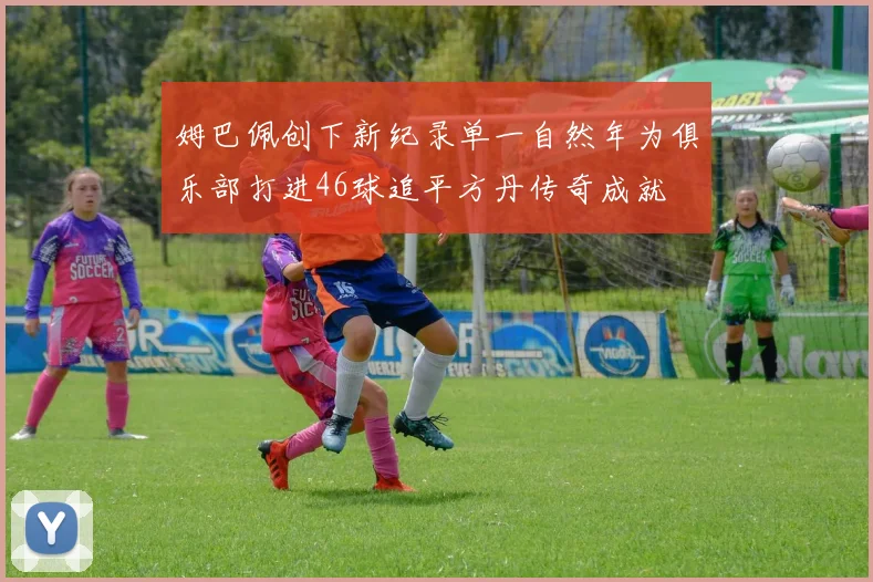 姆巴佩创下新纪录单一自然年为俱乐部打进46球追平方丹传奇成就