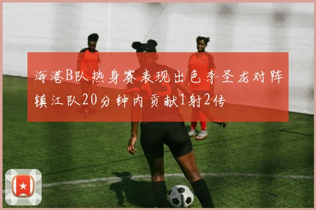海港B队热身赛表现出色李圣龙对阵镇江队20分钟内贡献1射2传