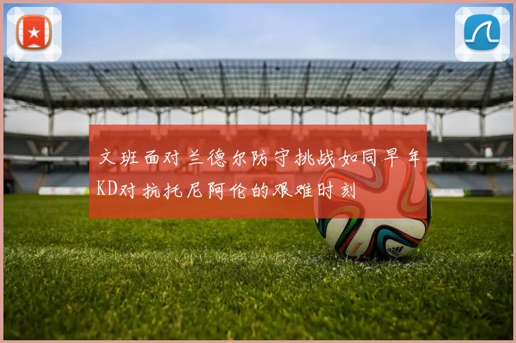 文班面对兰德尔防守挑战如同早年KD对抗托尼阿伦的艰难时刻