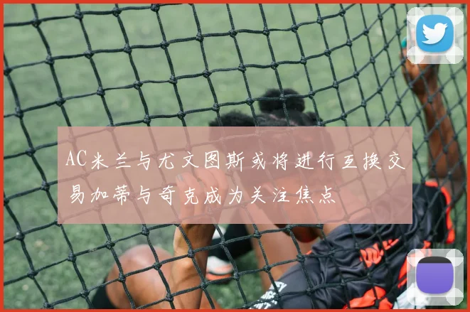 AC米兰与尤文图斯或将进行互换交易加蒂与奇克成为关注焦点