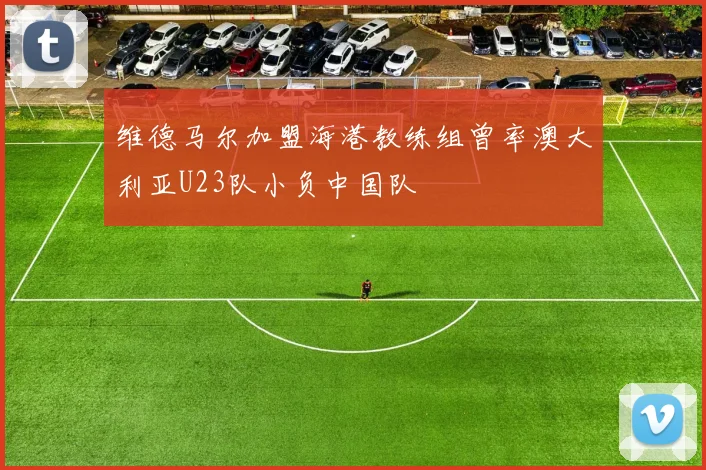 维德马尔加盟海港教练组曾率澳大利亚U23队小负中国队