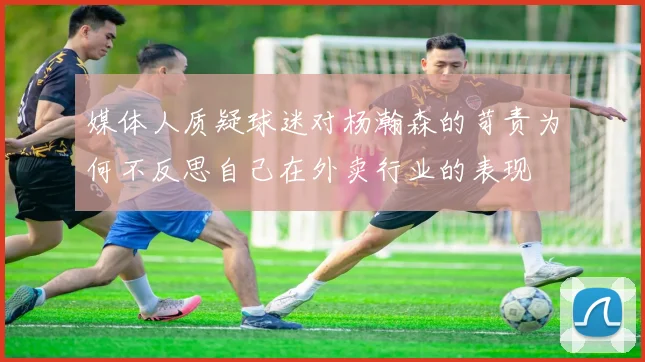 媒体人质疑球迷对杨瀚森的苛责为何不反思自己在外卖行业的表现