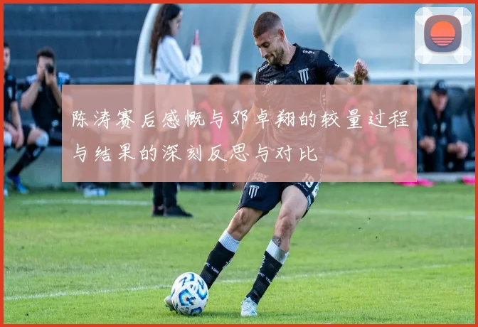 陈涛赛后感慨与邓卓翔的较量过程与结果的深刻反思与对比