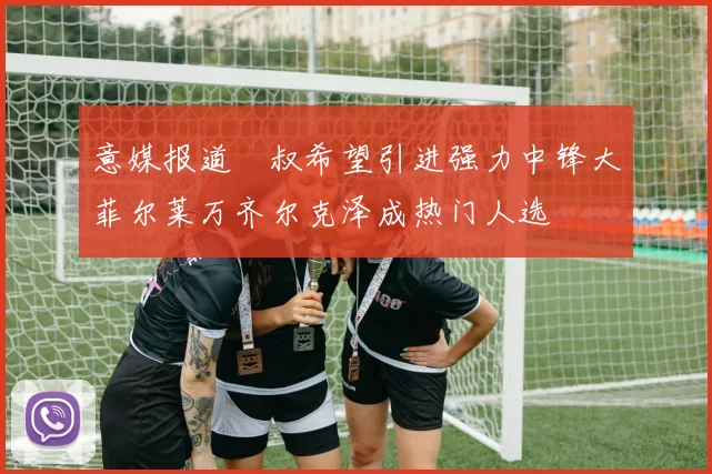意媒报道囧叔希望引进强力中锋大菲尔莱万齐尔克泽成热门人选