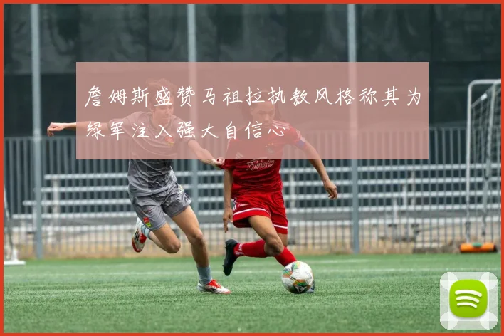 詹姆斯盛赞马祖拉执教风格称其为绿军注入强大自信心