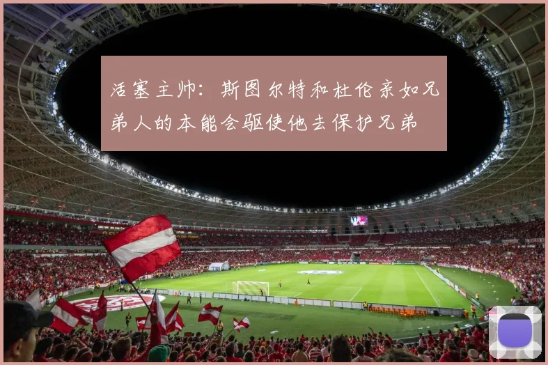 活塞主帅：斯图尔特和杜伦亲如兄弟人的本能会驱使他去保护兄弟