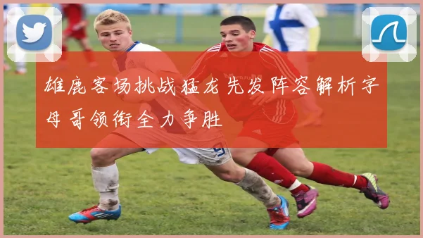 雄鹿客场挑战猛龙先发阵容解析字母哥领衔全力争胜