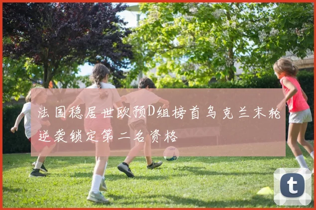 法国稳居世欧预D组榜首乌克兰末轮逆袭锁定第二名资格