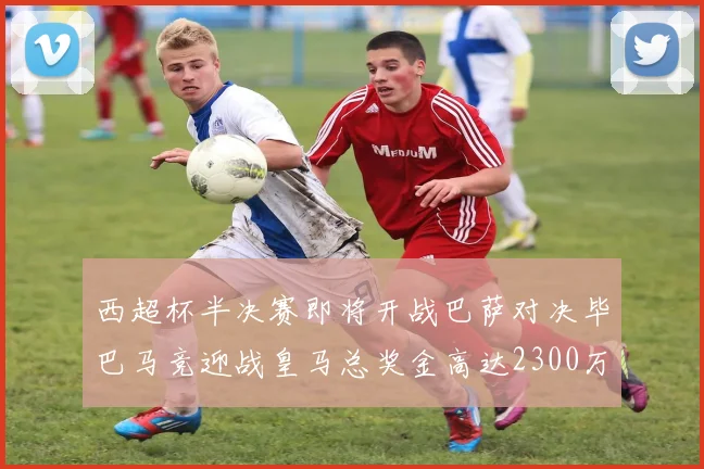西超杯半决赛即将开战巴萨对决毕巴马竞迎战皇马总奖金高达2300万欧