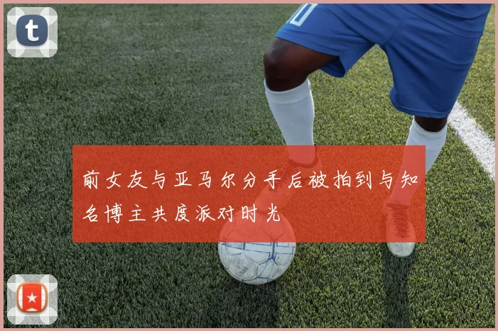 前女友与亚马尔分手后被拍到与知名博主共度派对时光